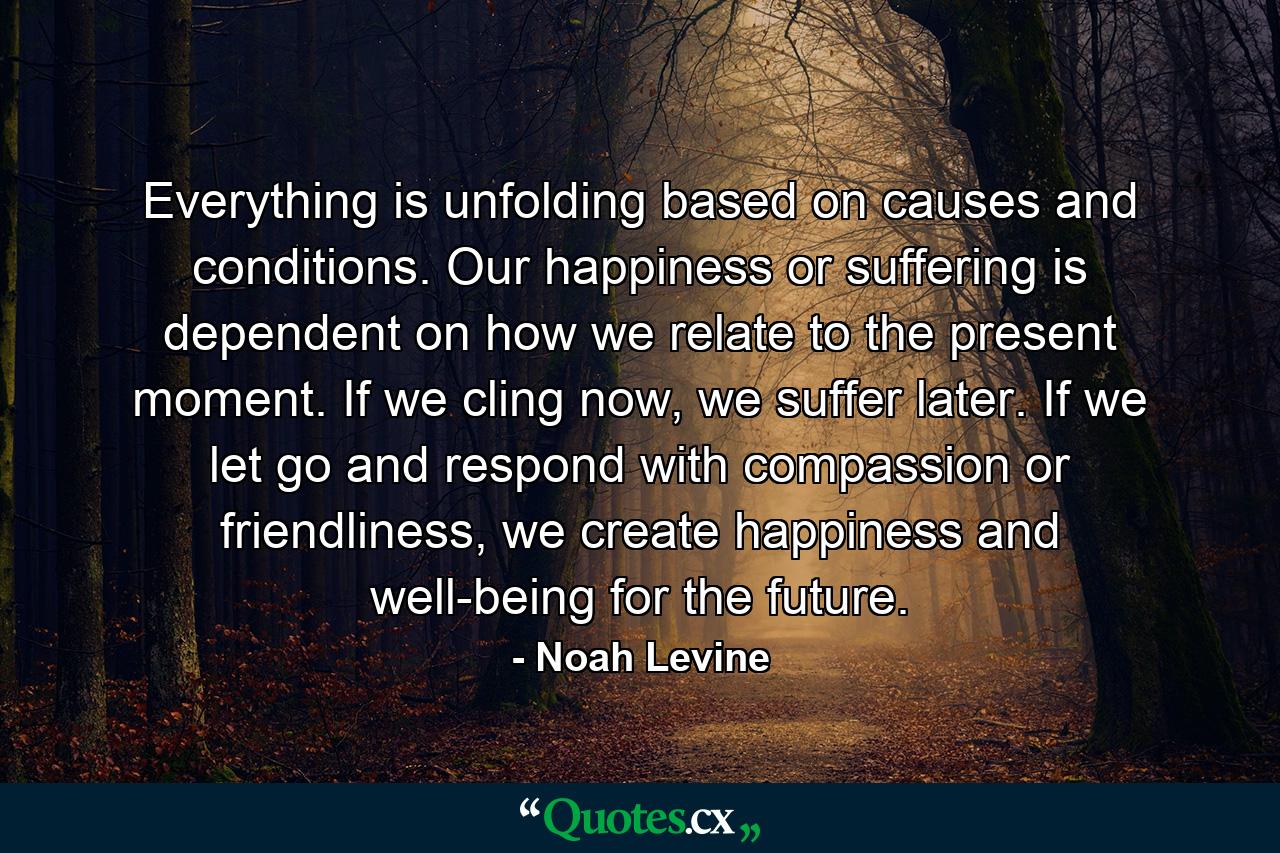 Everything is unfolding based on causes and conditions. Our happiness or suffering is dependent on how we relate to the present moment. If we cling now, we suffer later. If we let go and respond with compassion or friendliness, we create happiness and well-being for the future. - Quote by Noah Levine