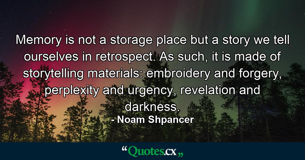 Memory is not a storage place but a story we tell ourselves in retrospect. As such, it is made of storytelling materials: embroidery and forgery, perplexity and urgency, revelation and darkness. - Quote by Noam Shpancer