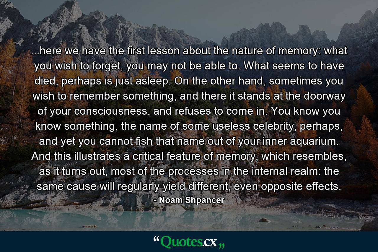 ...here we have the first lesson about the nature of memory: what you wish to forget, you may not be able to. What seems to have died, perhaps is just asleep. On the other hand, sometimes you wish to remember something, and there it stands at the doorway of your consciousness, and refuses to come in. You know you know something, the name of some useless celebrity, perhaps, and yet you cannot fish that name out of your inner aquarium. And this illustrates a critical feature of memory, which resembles, as it turns out, most of the processes in the internal realm: the same cause will regularly yield different, even opposite effects. - Quote by Noam Shpancer