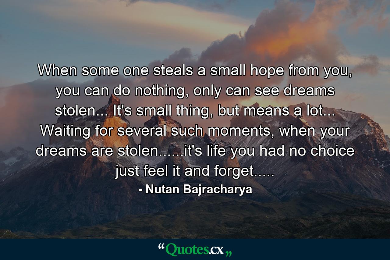 When some one steals a small hope from you, you can do nothing, only can see dreams stolen... It's small thing, but means a lot... Waiting for several such moments, when your dreams are stolen......it's life you had no choice just feel it and forget..... - Quote by Nutan Bajracharya