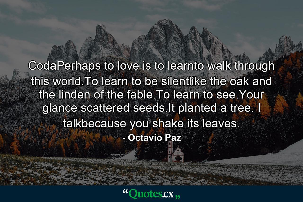 CodaPerhaps to love is to learnto walk through this world.To learn to be silentlike the oak and the linden of the fable.To learn to see.Your glance scattered seeds.It planted a tree. I talkbecause you shake its leaves. - Quote by Octavio Paz