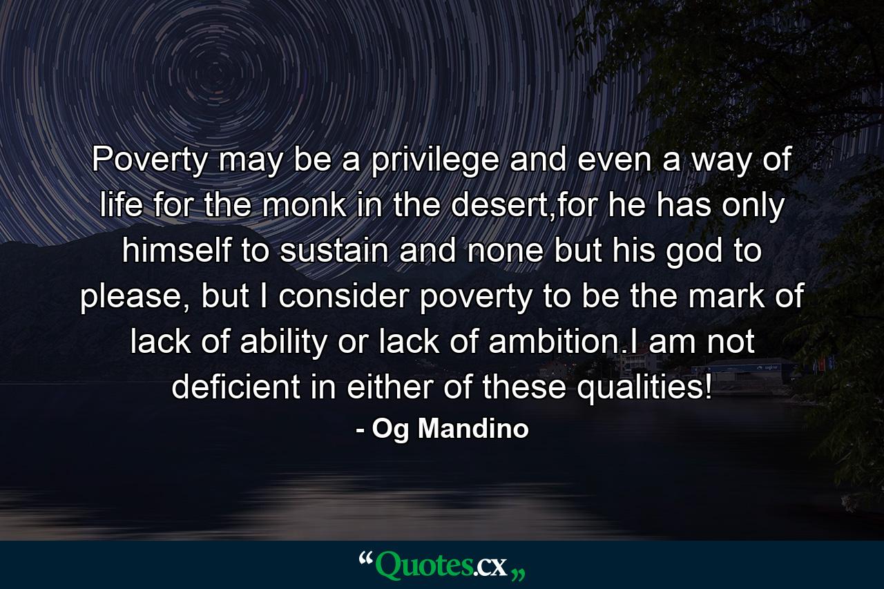 Poverty may be a privilege and even a way of life for the monk in the desert,for he has only himself to sustain and none but his god to please, but I consider poverty to be the mark of lack of ability or lack of ambition.I am not deficient in either of these qualities! - Quote by Og Mandino