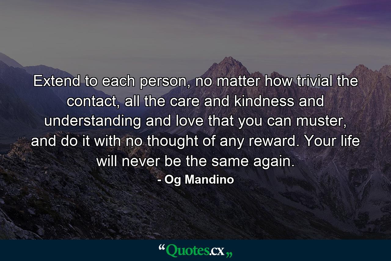 Extend to each person, no matter how trivial the contact, all the care and kindness and understanding and love that you can muster, and do it with no thought of any reward. Your life will never be the same again. - Quote by Og Mandino