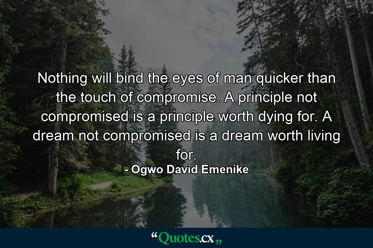 Nothing will bind the eyes of man quicker than the touch of compromise. A principle not compromised is a principle worth dying for. A dream not compromised is a dream worth living for. - Quote by Ogwo David Emenike