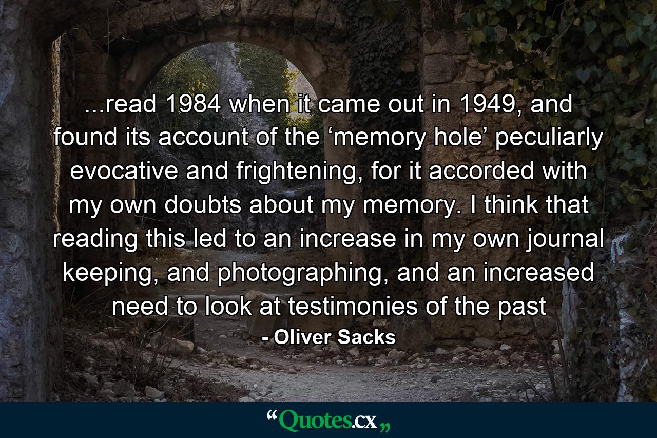 ...read 1984 when it came out in 1949, and found its account of the ‘memory hole’ peculiarly evocative and frightening, for it accorded with my own doubts about my memory. I think that reading this led to an increase in my own journal keeping, and photographing, and an increased need to look at testimonies of the past - Quote by Oliver Sacks