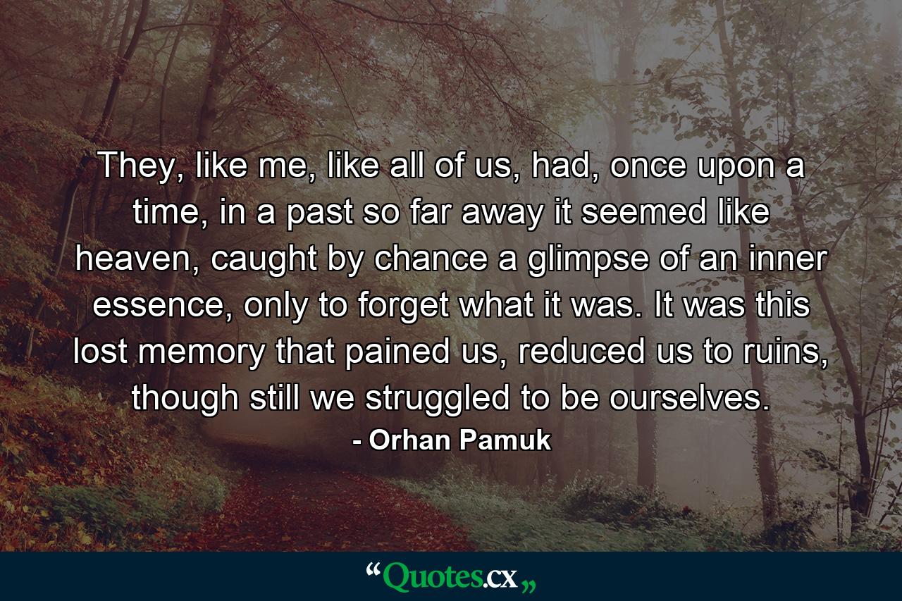 They, like me, like all of us, had, once upon a time, in a past so far away it seemed like heaven, caught by chance a glimpse of an inner essence, only to forget what it was. It was this lost memory that pained us, reduced us to ruins, though still we struggled to be ourselves. - Quote by Orhan Pamuk