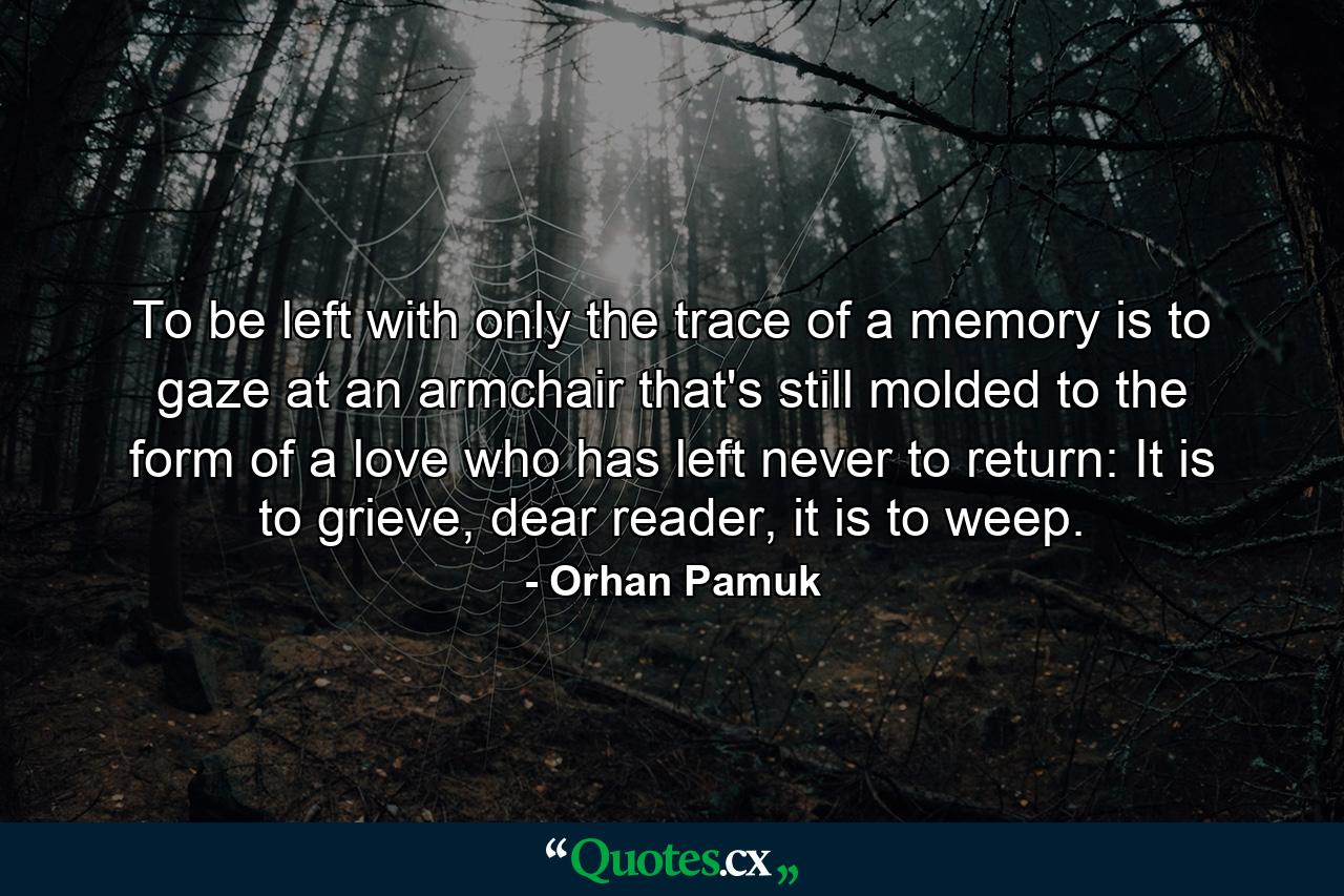 To be left with only the trace of a memory is to gaze at an armchair that's still molded to the form of a love who has left never to return: It is to grieve, dear reader, it is to weep. - Quote by Orhan Pamuk