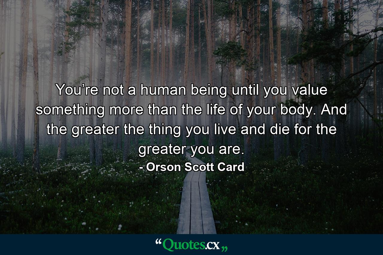 You’re not a human being until you value something more than the life of your body. And the greater the thing you live and die for the greater you are. - Quote by Orson Scott Card