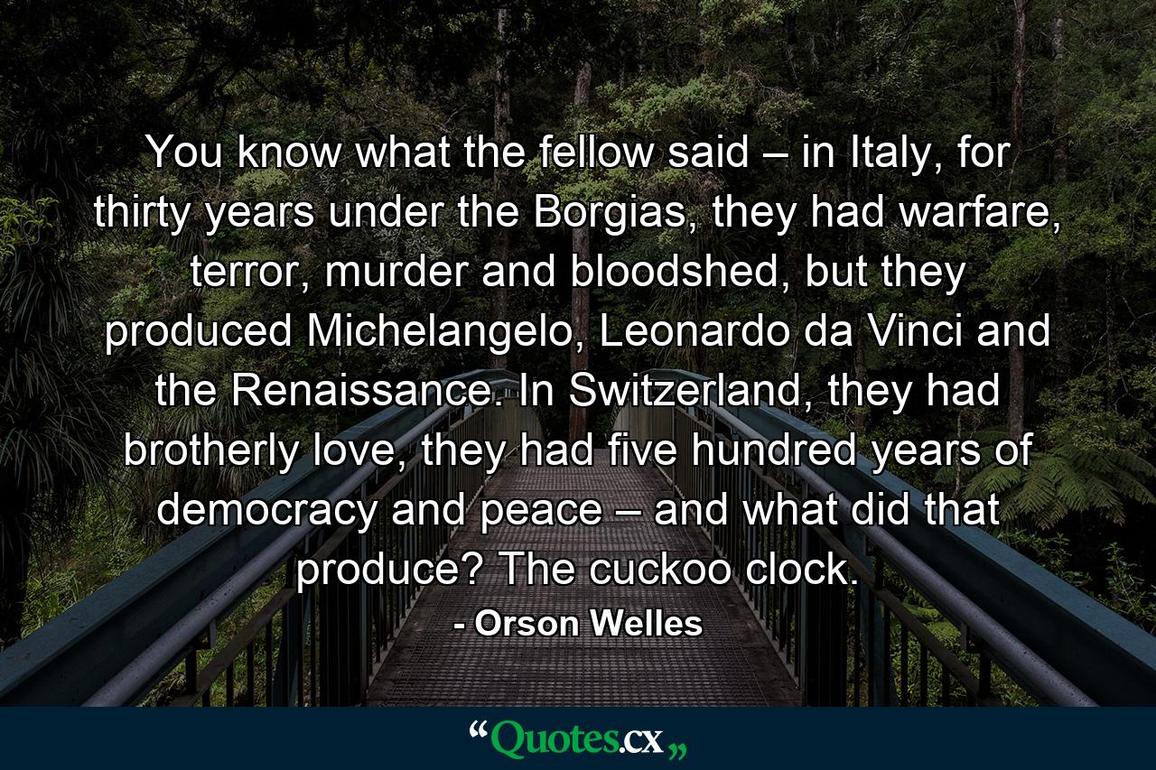 You know what the fellow said – in Italy, for thirty years under the Borgias, they had warfare, terror, murder and bloodshed, but they produced Michelangelo, Leonardo da Vinci and the Renaissance. In Switzerland, they had brotherly love, they had five hundred years of democracy and peace – and what did that produce? The cuckoo clock. - Quote by Orson Welles