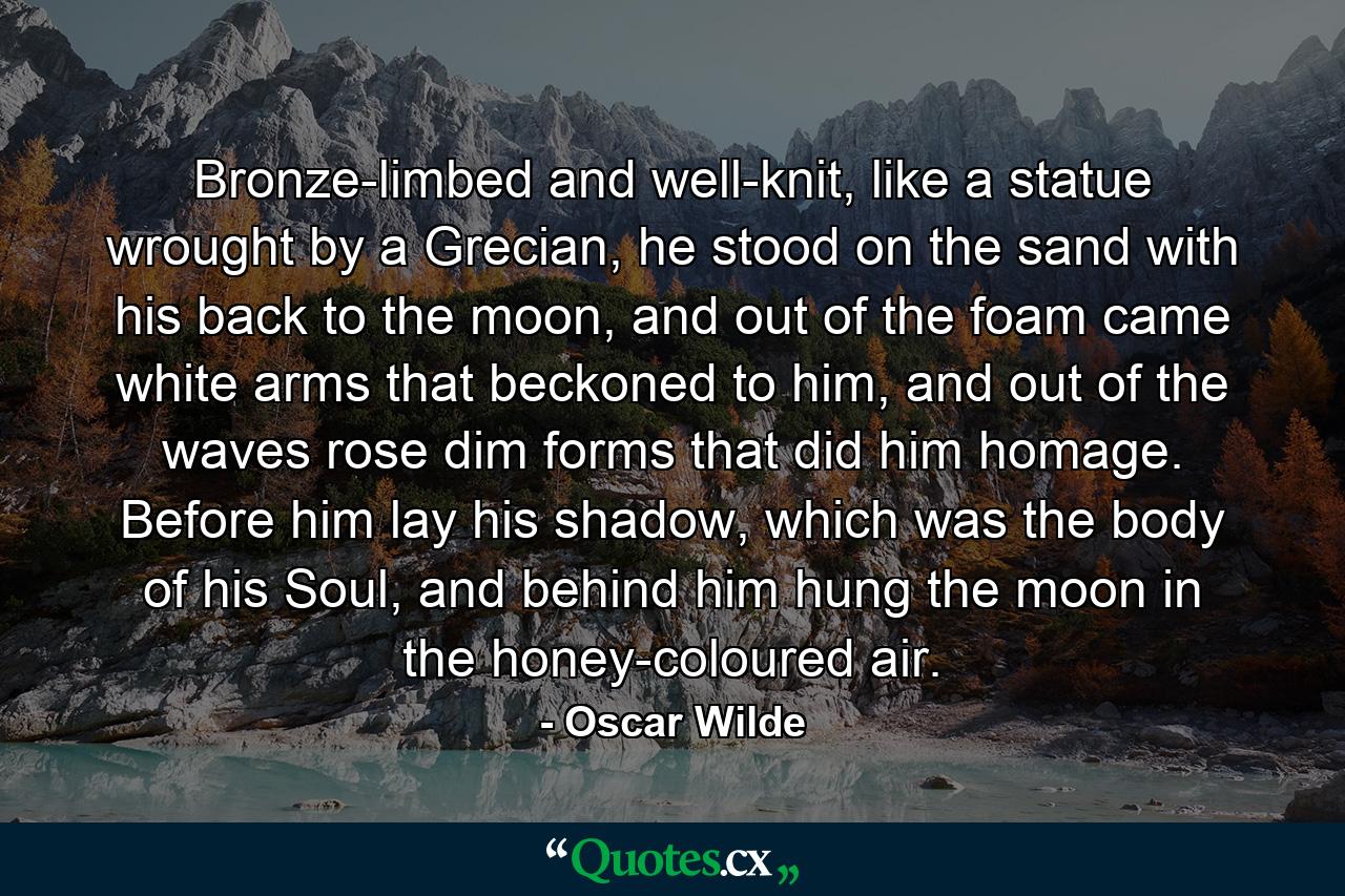 Bronze-limbed and well-knit, like a statue wrought by a Grecian, he stood on the sand with his back to the moon, and out of the foam came white arms that beckoned to him, and out of the waves rose dim forms that did him homage. Before him lay his shadow, which was the body of his Soul, and behind him hung the moon in the honey-coloured air. - Quote by Oscar Wilde