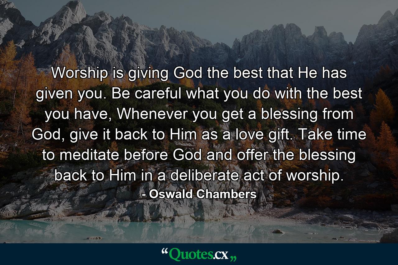 Worship is giving God the best that He has given you. Be careful what you do with the best you have, Whenever you get a blessing from God, give it back to Him as a love gift. Take time to meditate before God and offer the blessing back to Him in a deliberate act of worship. - Quote by Oswald Chambers