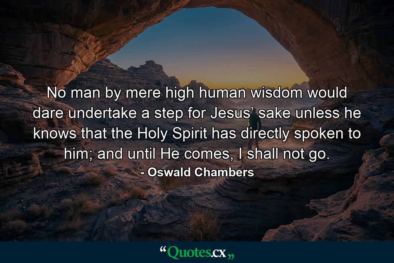 No man by mere high human wisdom would dare undertake a step for Jesus’ sake unless he knows that the Holy Spirit has directly spoken to him; and until He comes, I shall not go. - Quote by Oswald Chambers