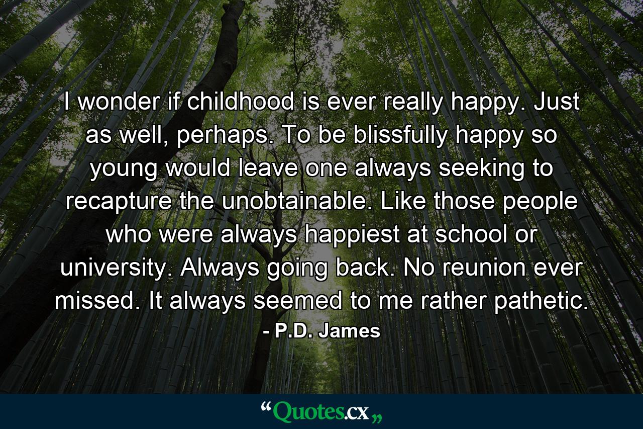 I wonder if childhood is ever really happy. Just as well, perhaps. To be blissfully happy so young would leave one always seeking to recapture the unobtainable. Like those people who were always happiest at school or university. Always going back. No reunion ever missed. It always seemed to me rather pathetic. - Quote by P.D. James