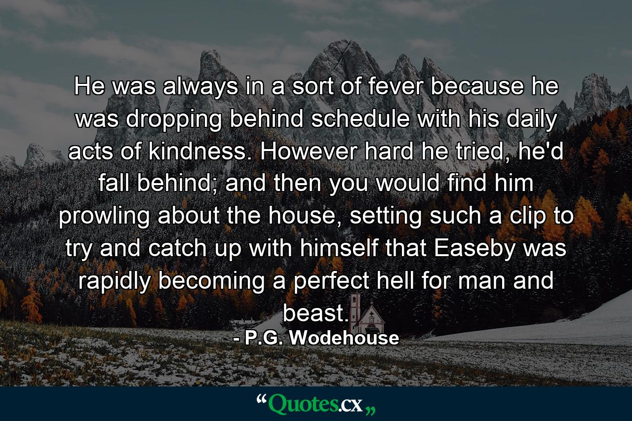 He was always in a sort of fever because he was dropping behind schedule with his daily acts of kindness. However hard he tried, he'd fall behind; and then you would find him prowling about the house, setting such a clip to try and catch up with himself that Easeby was rapidly becoming a perfect hell for man and beast. - Quote by P.G. Wodehouse