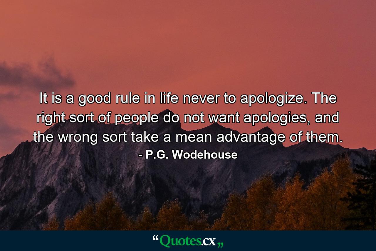 It is a good rule in life never to apologize. The right sort of people do not want apologies, and the wrong sort take a mean advantage of them. - Quote by P.G. Wodehouse