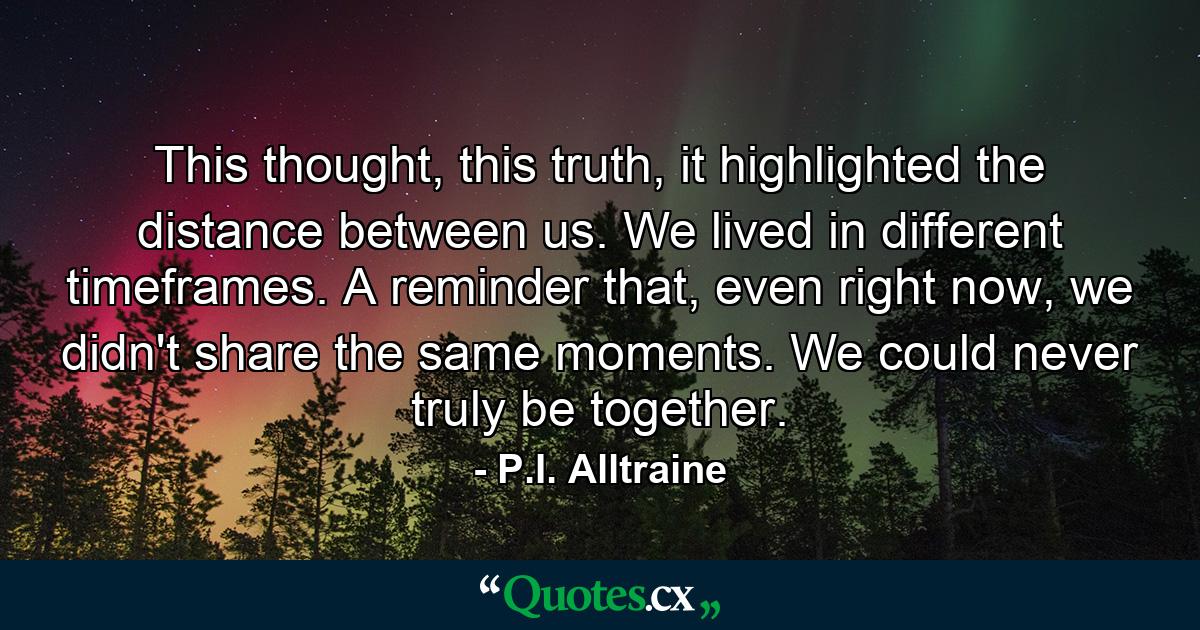 This thought, this truth, it highlighted the distance between us. We lived in different timeframes. A reminder that, even right now, we didn't share the same moments. We could never truly be together. - Quote by P.I. Alltraine