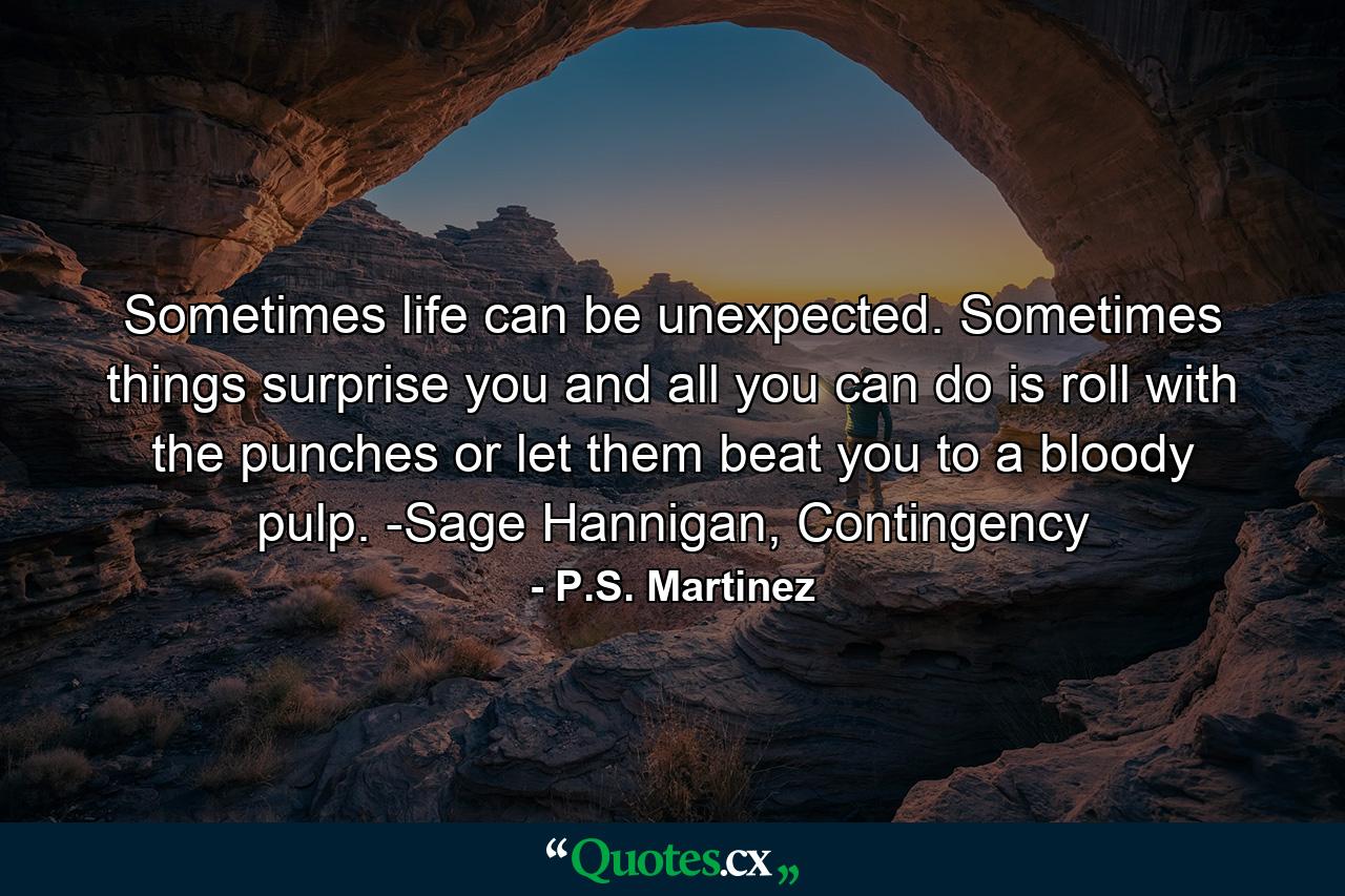 Sometimes life can be unexpected. Sometimes things surprise you and all you can do is roll with the punches or let them beat you to a bloody pulp. -Sage Hannigan, Contingency - Quote by P.S. Martinez