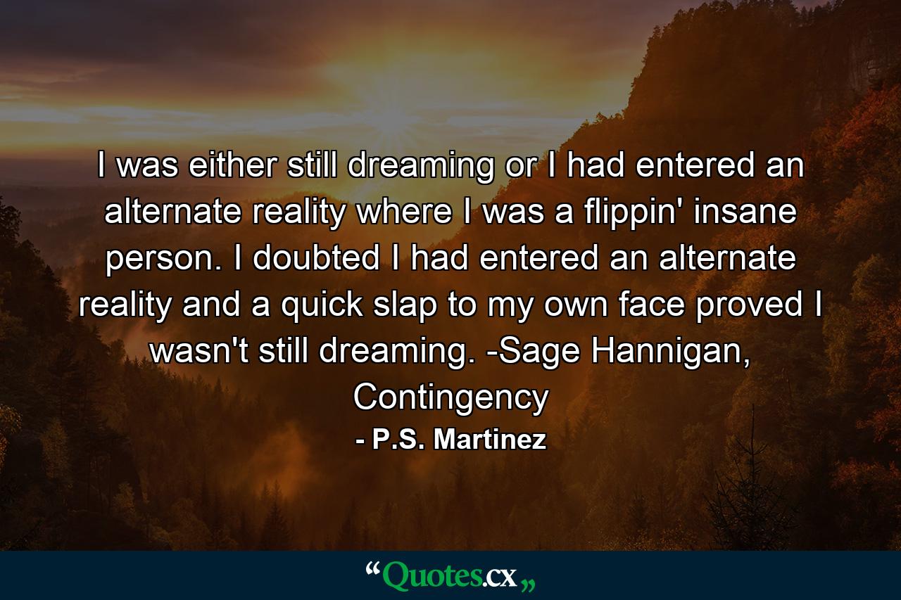 I was either still dreaming or I had entered an alternate reality where I was a flippin' insane person. I doubted I had entered an alternate reality and a quick slap to my own face proved I wasn't still dreaming. -Sage Hannigan, Contingency - Quote by P.S. Martinez