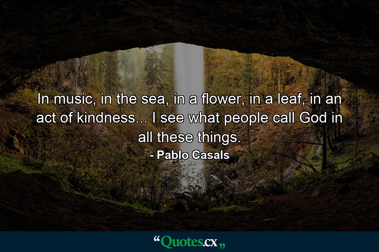 In music, in the sea, in a flower, in a leaf, in an act of kindness... I see what people call God in all these things. - Quote by Pablo Casals