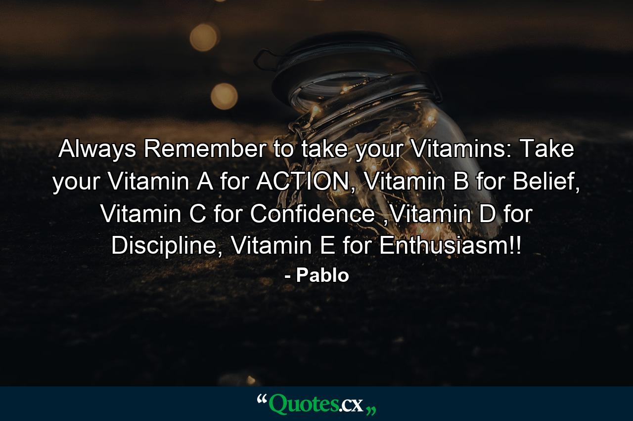 Always Remember to take your Vitamins: Take your Vitamin A for ACTION, Vitamin B for Belief, Vitamin C for Confidence ,Vitamin D for Discipline, Vitamin E for Enthusiasm!! - Quote by Pablo