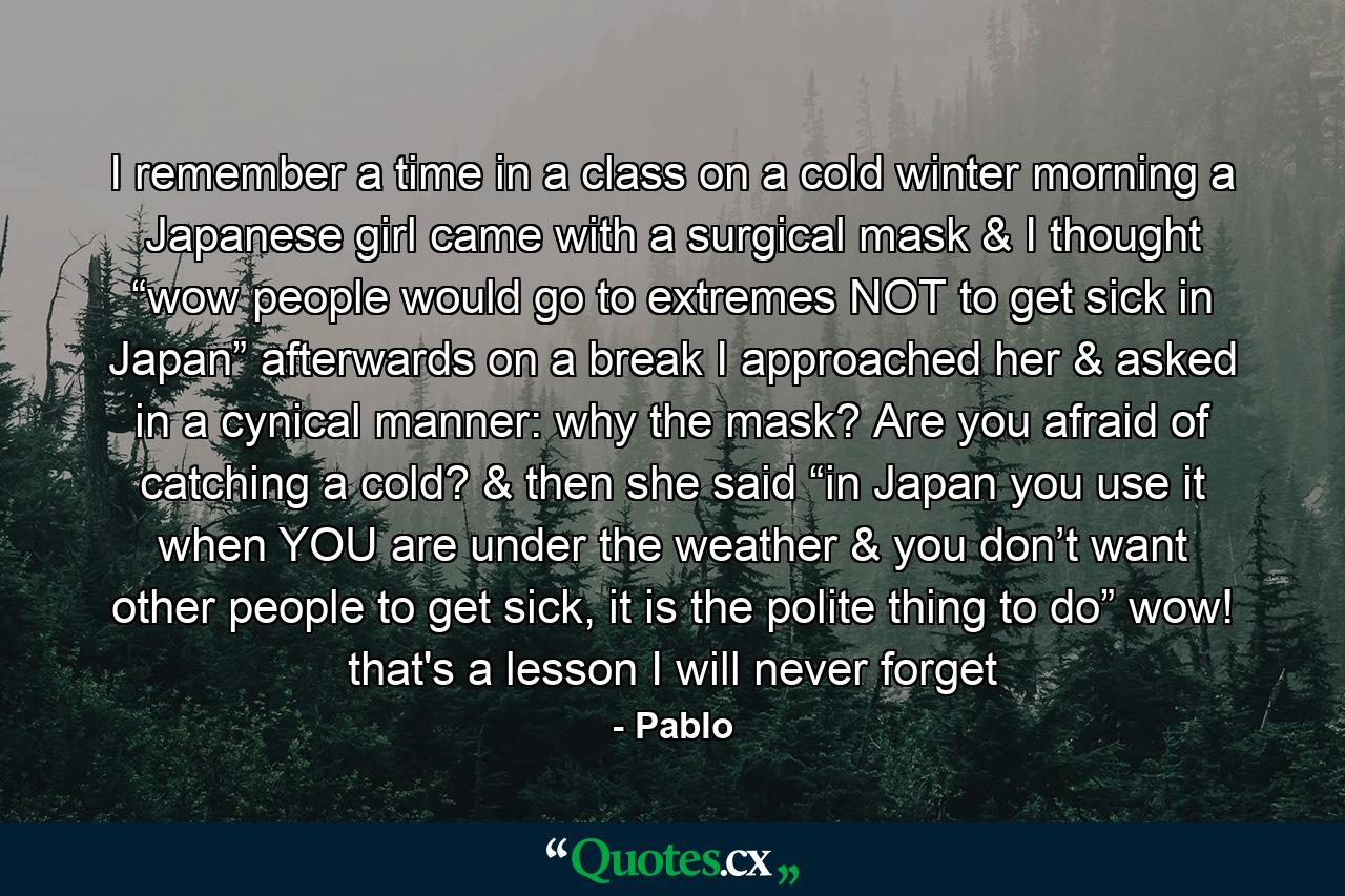 I remember a time in a class on a cold winter morning a Japanese girl came with a surgical mask & I thought “wow people would go to extremes NOT to get sick in Japan” afterwards on a break I approached her & asked in a cynical manner: why the mask? Are you afraid of catching a cold? & then she said “in Japan you use it when YOU are under the weather & you don’t want other people to get sick, it is the polite thing to do” wow! that's a lesson I will never forget - Quote by Pablo