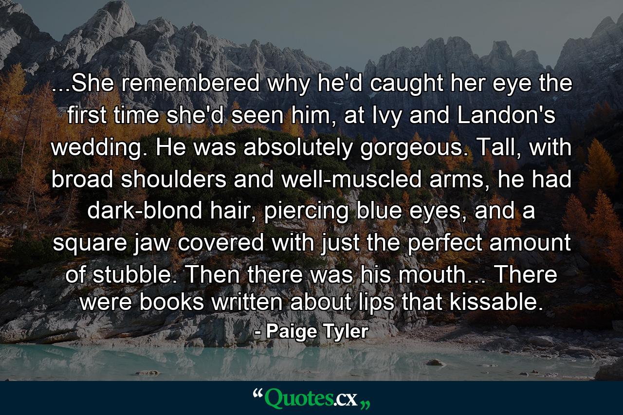 ...She remembered why he'd caught her eye the first time she'd seen him, at Ivy and Landon's wedding. He was absolutely gorgeous. Tall, with broad shoulders and well-muscled arms, he had dark-blond hair, piercing blue eyes, and a square jaw covered with just the perfect amount of stubble. Then there was his mouth... There were books written about lips that kissable. - Quote by Paige Tyler