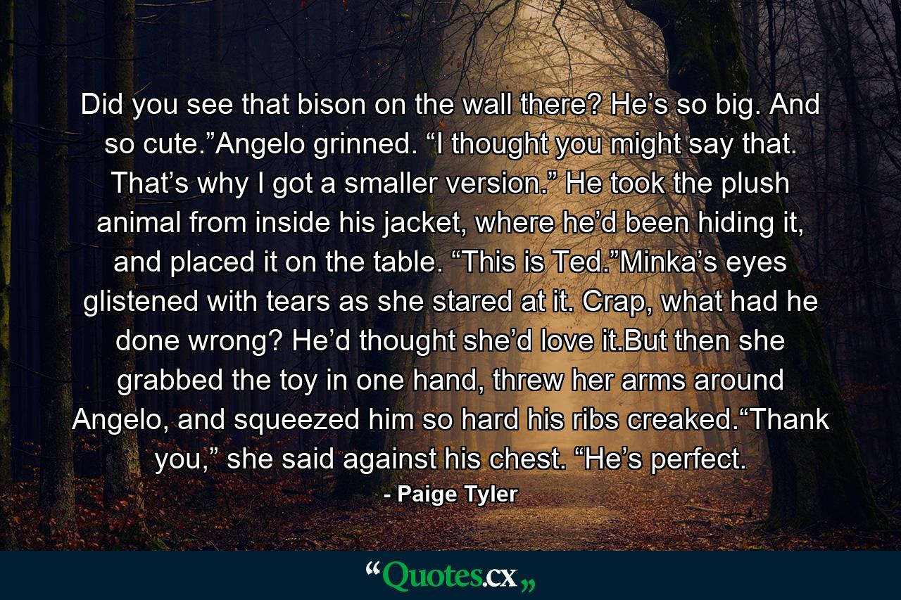 Did you see that bison on the wall there? He’s so big. And so cute.”Angelo grinned. “I thought you might say that. That’s why I got a smaller version.” He took the plush animal from inside his jacket, where he’d been hiding it, and placed it on the table. “This is Ted.”Minka’s eyes glistened with tears as she stared at it. Crap, what had he done wrong? He’d thought she’d love it.But then she grabbed the toy in one hand, threw her arms around Angelo, and squeezed him so hard his ribs creaked.“Thank you,” she said against his chest. “He’s perfect. - Quote by Paige Tyler