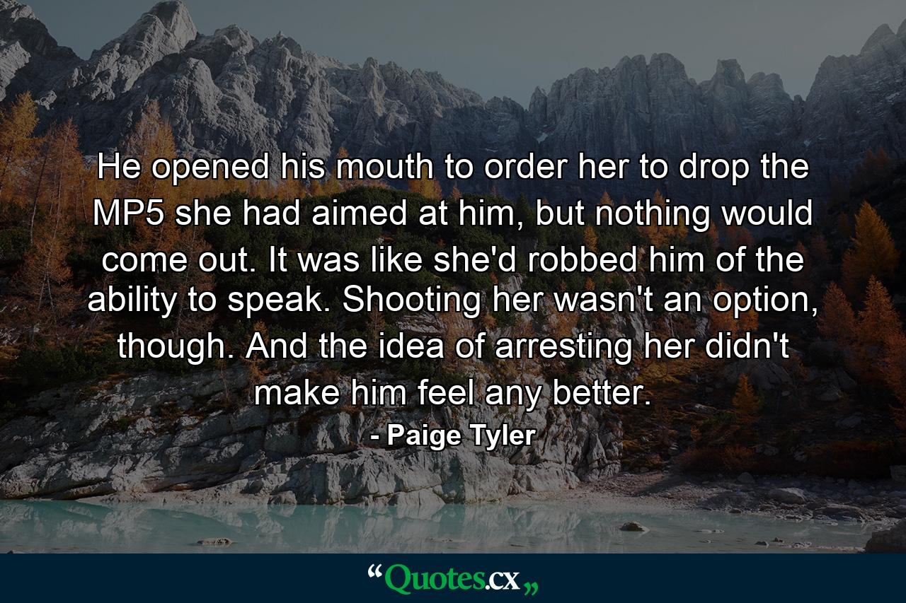 He opened his mouth to order her to drop the MP5 she had aimed at him, but nothing would come out. It was like she'd robbed him of the ability to speak. Shooting her wasn't an option, though. And the idea of arresting her didn't make him feel any better. - Quote by Paige Tyler