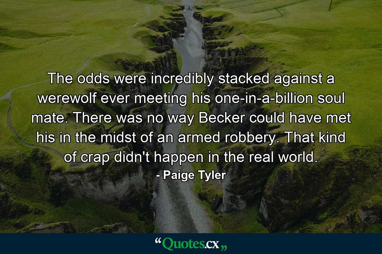 The odds were incredibly stacked against a werewolf ever meeting his one-in-a-billion soul mate. There was no way Becker could have met his in the midst of an armed robbery. That kind of crap didn't happen in the real world. - Quote by Paige Tyler