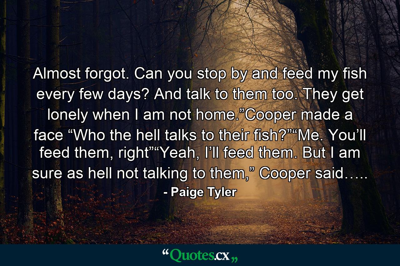 Almost forgot. Can you stop by and feed my fish every few days? And talk to them too. They get lonely when I am not home.”Cooper made a face “Who the hell talks to their fish?”“Me. You’ll feed them, right”“Yeah, I’ll feed them. But I am sure as hell not talking to them,” Cooper said….. - Quote by Paige Tyler