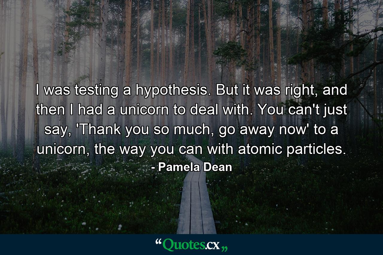 I was testing a hypothesis. But it was right, and then I had a unicorn to deal with. You can't just say, 'Thank you so much, go away now' to a unicorn, the way you can with atomic particles. - Quote by Pamela Dean