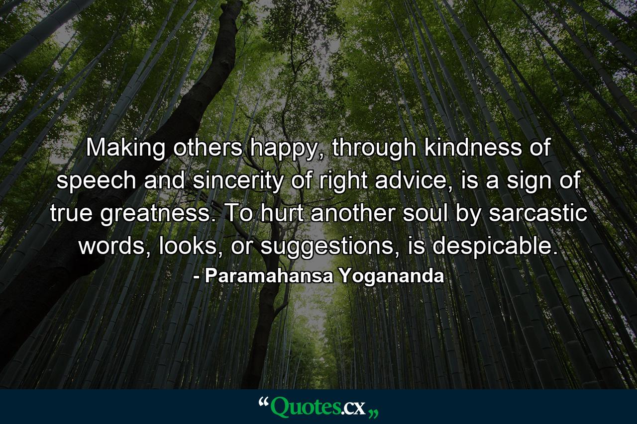 Making others happy, through kindness of speech and sincerity of right advice, is a sign of true greatness. To hurt another soul by sarcastic words, looks, or suggestions, is despicable. - Quote by Paramahansa Yogananda