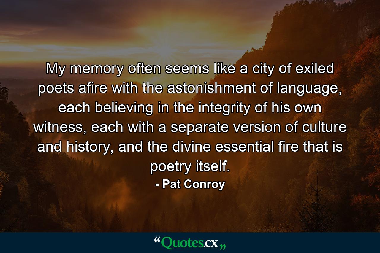 My memory often seems like a city of exiled poets afire with the astonishment of language, each believing in the integrity of his own witness, each with a separate version of culture and history, and the divine essential fire that is poetry itself. - Quote by Pat Conroy