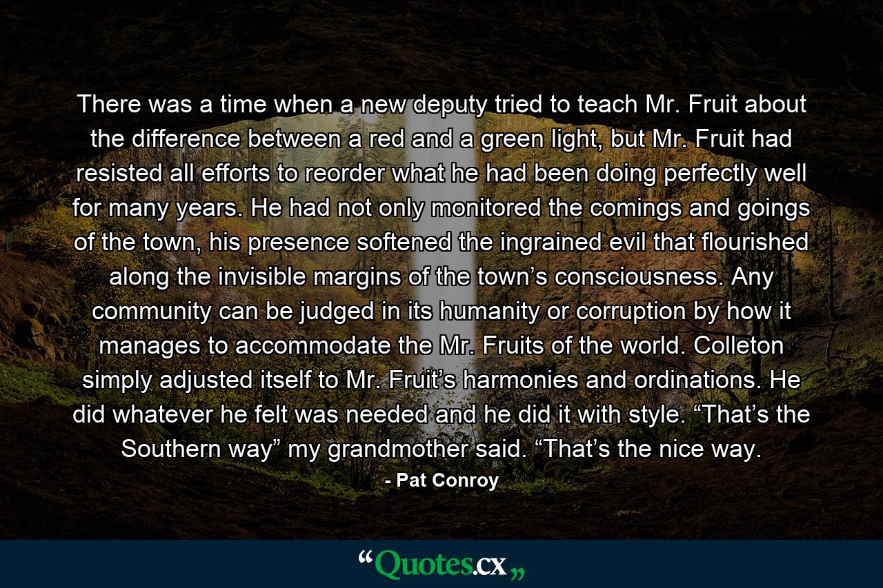 There was a time when a new deputy tried to teach Mr. Fruit about the difference between a red and a green light, but Mr. Fruit had resisted all efforts to reorder what he had been doing perfectly well for many years. He had not only monitored the comings and goings of the town, his presence softened the ingrained evil that flourished along the invisible margins of the town’s consciousness. Any community can be judged in its humanity or corruption by how it manages to accommodate the Mr. Fruits of the world. Colleton simply adjusted itself to Mr. Fruit’s harmonies and ordinations. He did whatever he felt was needed and he did it with style. “That’s the Southern way” my grandmother said. “That’s the nice way. - Quote by Pat Conroy