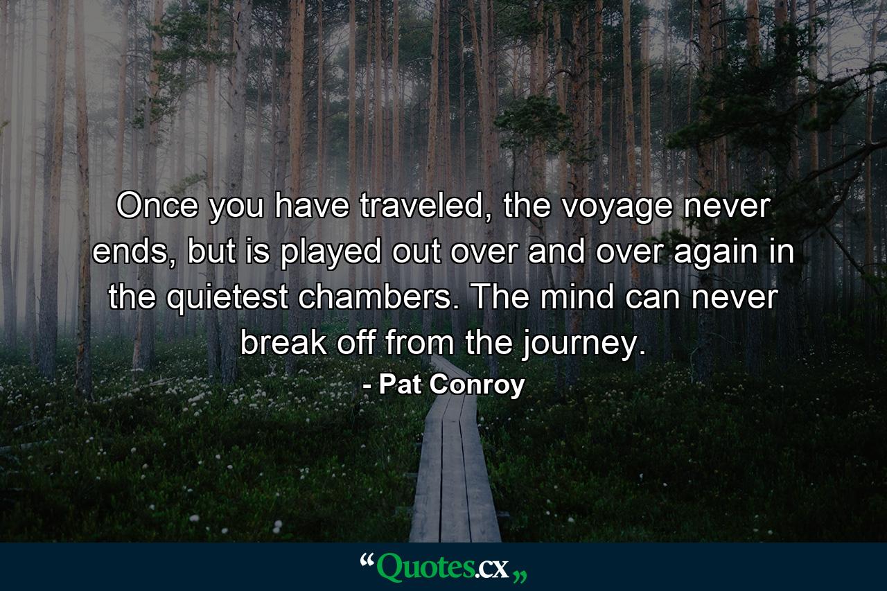 Once you have traveled, the voyage never ends, but is played out over and over again in the quietest chambers. The mind can never break off from the journey. - Quote by Pat Conroy