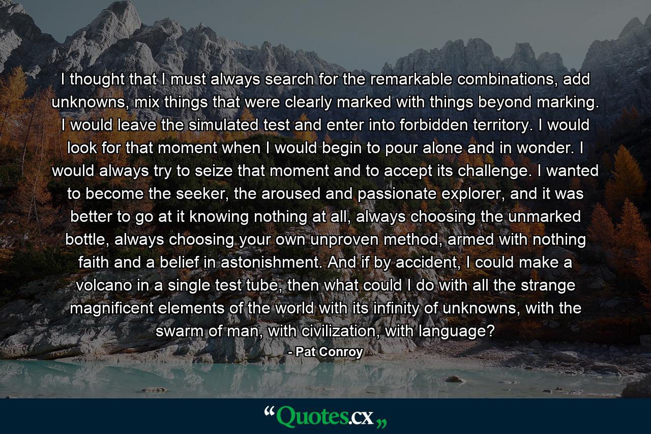 I thought that I must always search for the remarkable combinations, add unknowns, mix things that were clearly marked with things beyond marking. I would leave the simulated test and enter into forbidden territory. I would look for that moment when I would begin to pour alone and in wonder. I would always try to seize that moment and to accept its challenge. I wanted to become the seeker, the aroused and passionate explorer, and it was better to go at it knowing nothing at all, always choosing the unmarked bottle, always choosing your own unproven method, armed with nothing faith and a belief in astonishment. And if by accident, I could make a volcano in a single test tube, then what could I do with all the strange magnificent elements of the world with its infinity of unknowns, with the swarm of man, with civilization, with language? - Quote by Pat Conroy