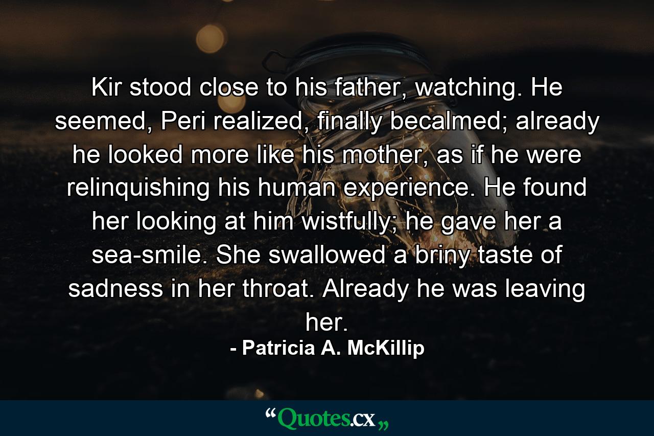 Kir stood close to his father, watching. He seemed, Peri realized, finally becalmed; already he looked more like his mother, as if he were relinquishing his human experience. He found her looking at him wistfully; he gave her a sea-smile. She swallowed a briny taste of sadness in her throat. Already he was leaving her. - Quote by Patricia A. McKillip