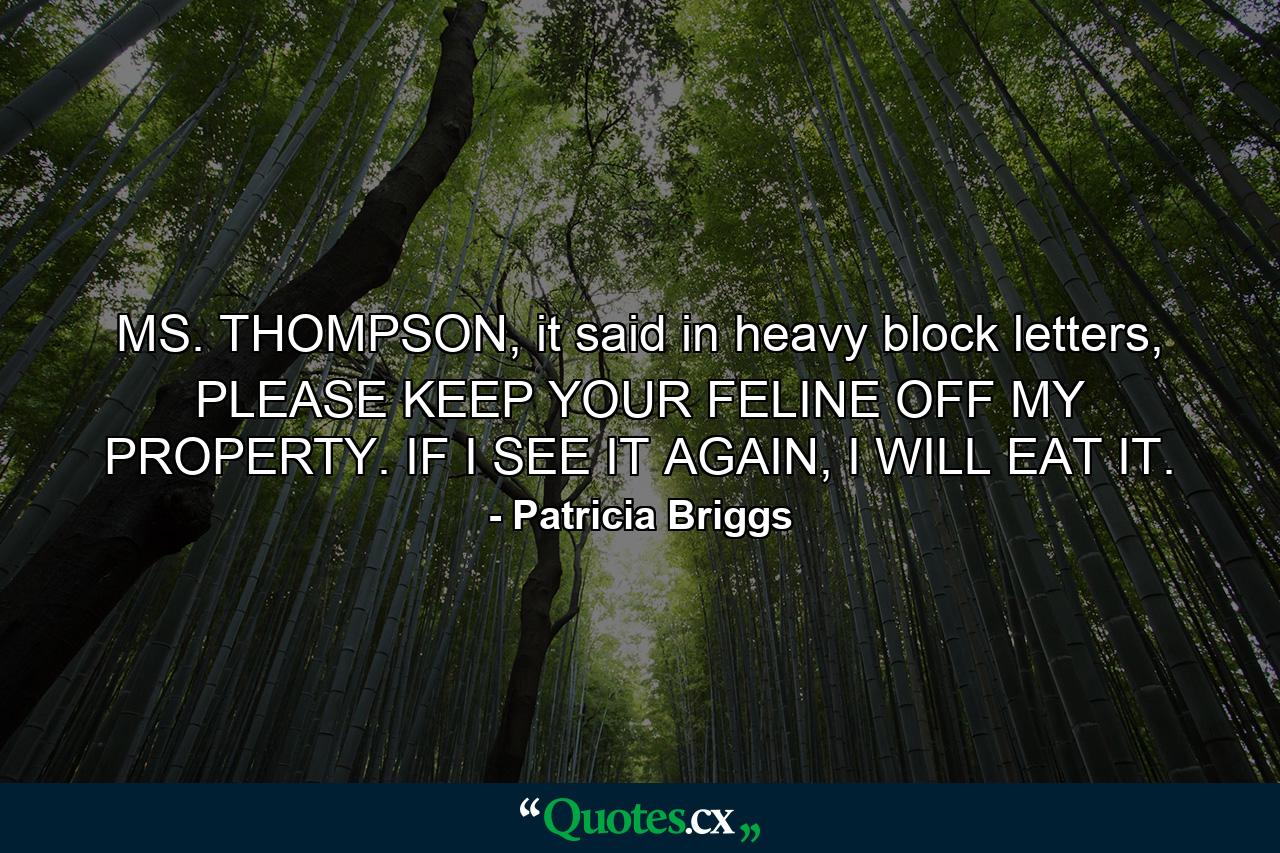 MS. THOMPSON, it said in heavy block letters, PLEASE KEEP YOUR FELINE OFF MY PROPERTY. IF I SEE IT AGAIN, I WILL EAT IT. - Quote by Patricia Briggs