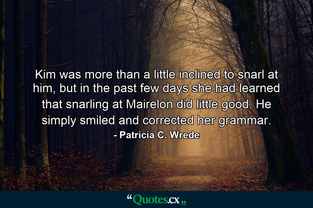 Kim was more than a little inclined to snarl at him, but in the past few days she had learned that snarling at Mairelon did little good. He simply smiled and corrected her grammar. - Quote by Patricia C. Wrede