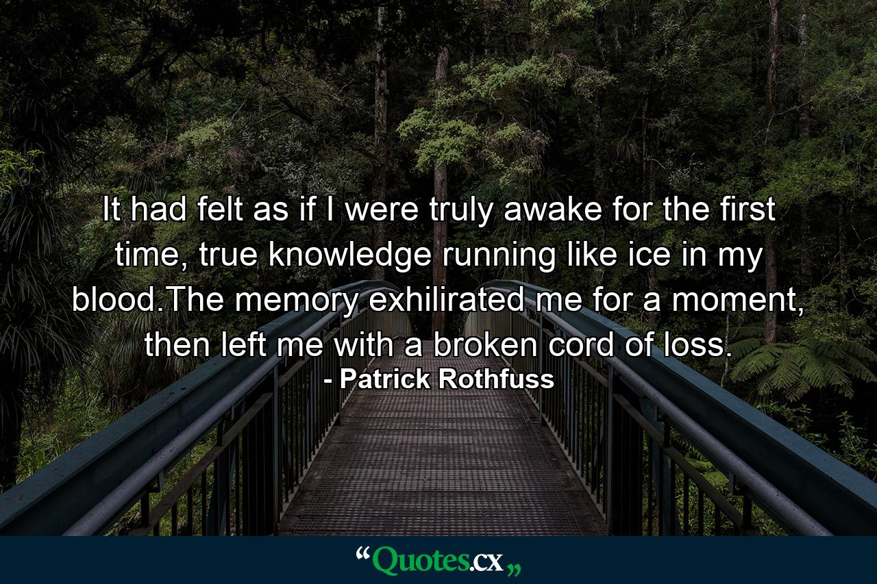 It had felt as if I were truly awake for the first time, true knowledge running like ice in my blood.The memory exhilirated me for a moment, then left me with a broken cord of loss. - Quote by Patrick Rothfuss