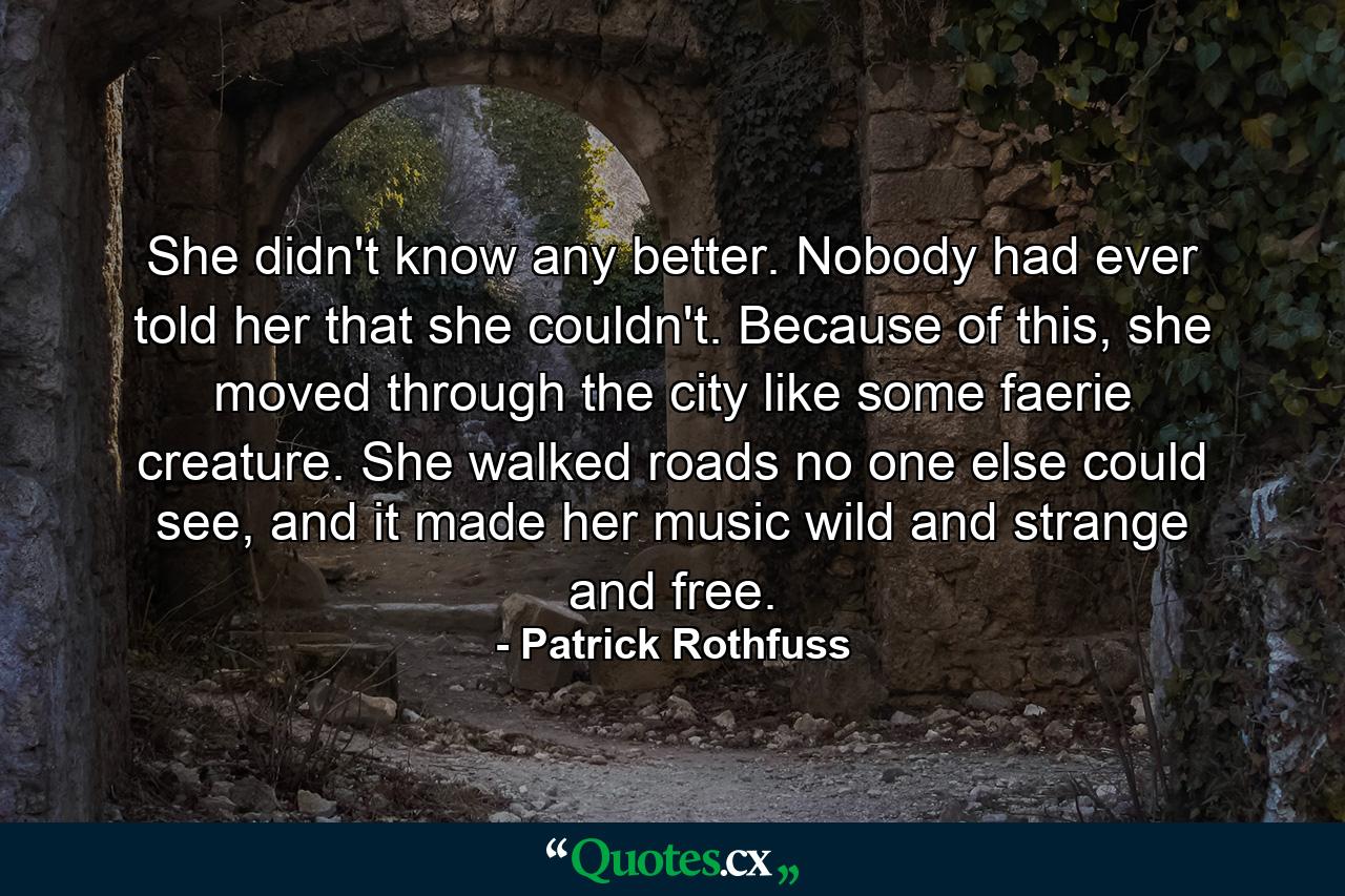 She didn't know any better. Nobody had ever told her that she couldn't. Because of this, she moved through the city like some faerie creature. She walked roads no one else could see, and it made her music wild and strange and free. - Quote by Patrick Rothfuss