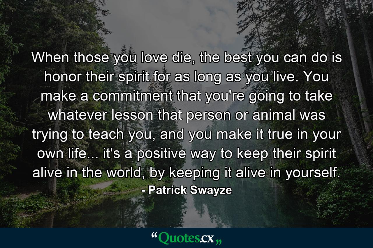 When those you love die, the best you can do is honor their spirit for as long as you live. You make a commitment that you're going to take whatever lesson that person or animal was trying to teach you, and you make it true in your own life... it's a positive way to keep their spirit alive in the world, by keeping it alive in yourself. - Quote by Patrick Swayze