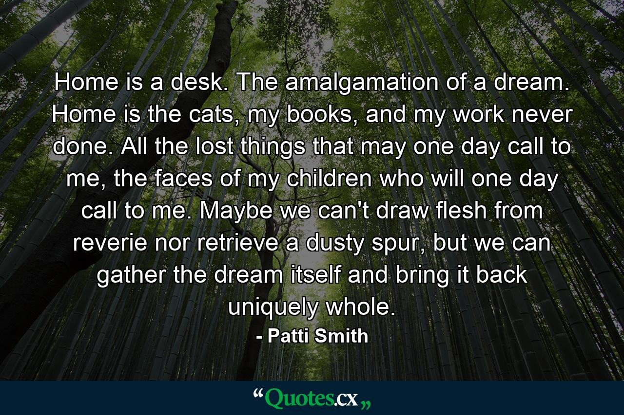 Home is a desk. The amalgamation of a dream. Home is the cats, my books, and my work never done. All the lost things that may one day call to me, the faces of my children who will one day call to me. Maybe we can't draw flesh from reverie nor retrieve a dusty spur, but we can gather the dream itself and bring it back uniquely whole. - Quote by Patti Smith