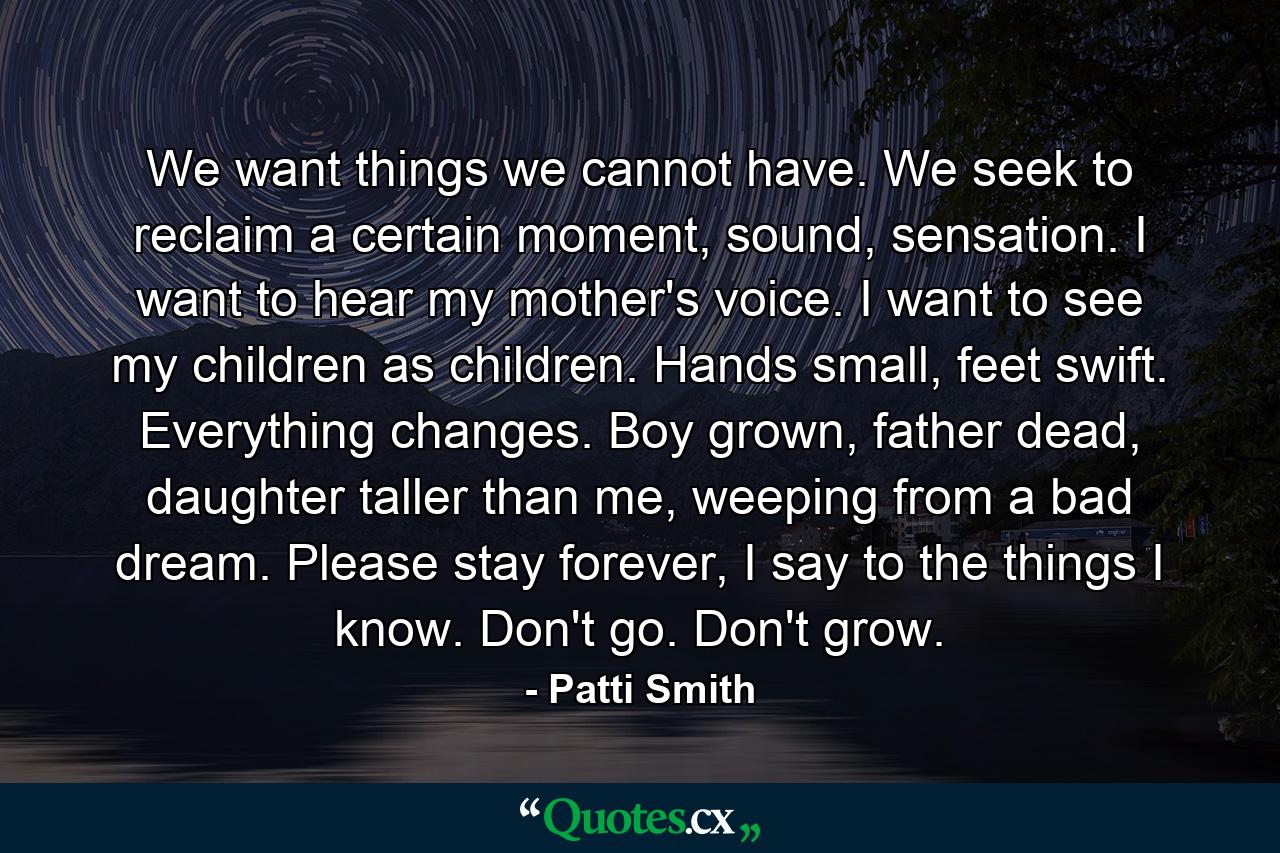 We want things we cannot have. We seek to reclaim a certain moment, sound, sensation. I want to hear my mother's voice. I want to see my children as children. Hands small, feet swift. Everything changes. Boy grown, father dead, daughter taller than me, weeping from a bad dream. Please stay forever, I say to the things I know. Don't go. Don't grow. - Quote by Patti Smith