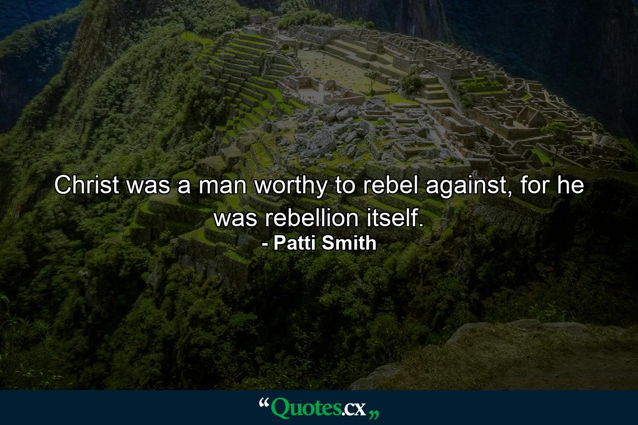 Christ was a man worthy to rebel against, for he was rebellion itself. - Quote by Patti Smith