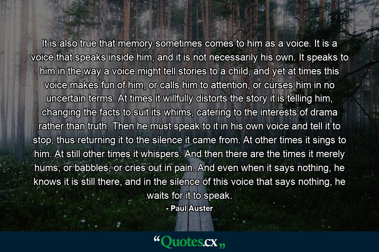 It is also true that memory sometimes comes to him as a voice. It is a voice that speaks inside him, and it is not necessarily his own. It speaks to him in the way a voice might tell stories to a child, and yet at times this voice makes fun of him, or calls him to attention, or curses him in no uncertain terms. At times it willfully distorts the story it is telling him, changing the facts to suit its whims, catering to the interests of drama rather than truth. Then he must speak to it in his own voice and tell it to stop, thus returning it to the silence it came from. At other times it sings to him. At still other times it whispers. And then there are the times it merely hums, or babbles, or cries out in pain. And even when it says nothing, he knows it is still there, and in the silence of this voice that says nothing, he waits for it to speak. - Quote by Paul Auster