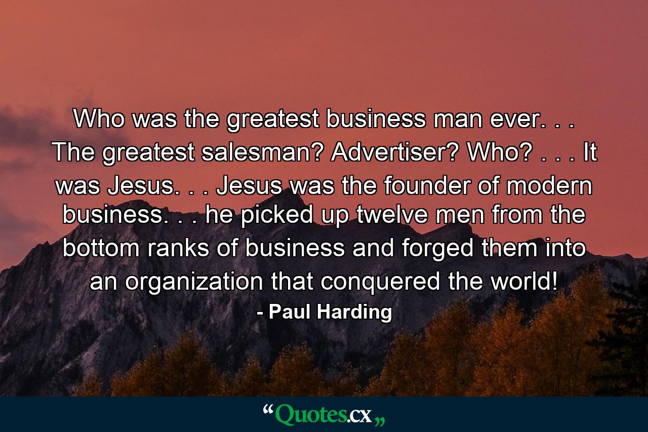 Who was the greatest business man ever. . . The greatest salesman? Advertiser? Who? . . . It was Jesus. . . Jesus was the founder of modern business. . . he picked up twelve men from the bottom ranks of business and forged them into an organization that conquered the world! - Quote by Paul Harding