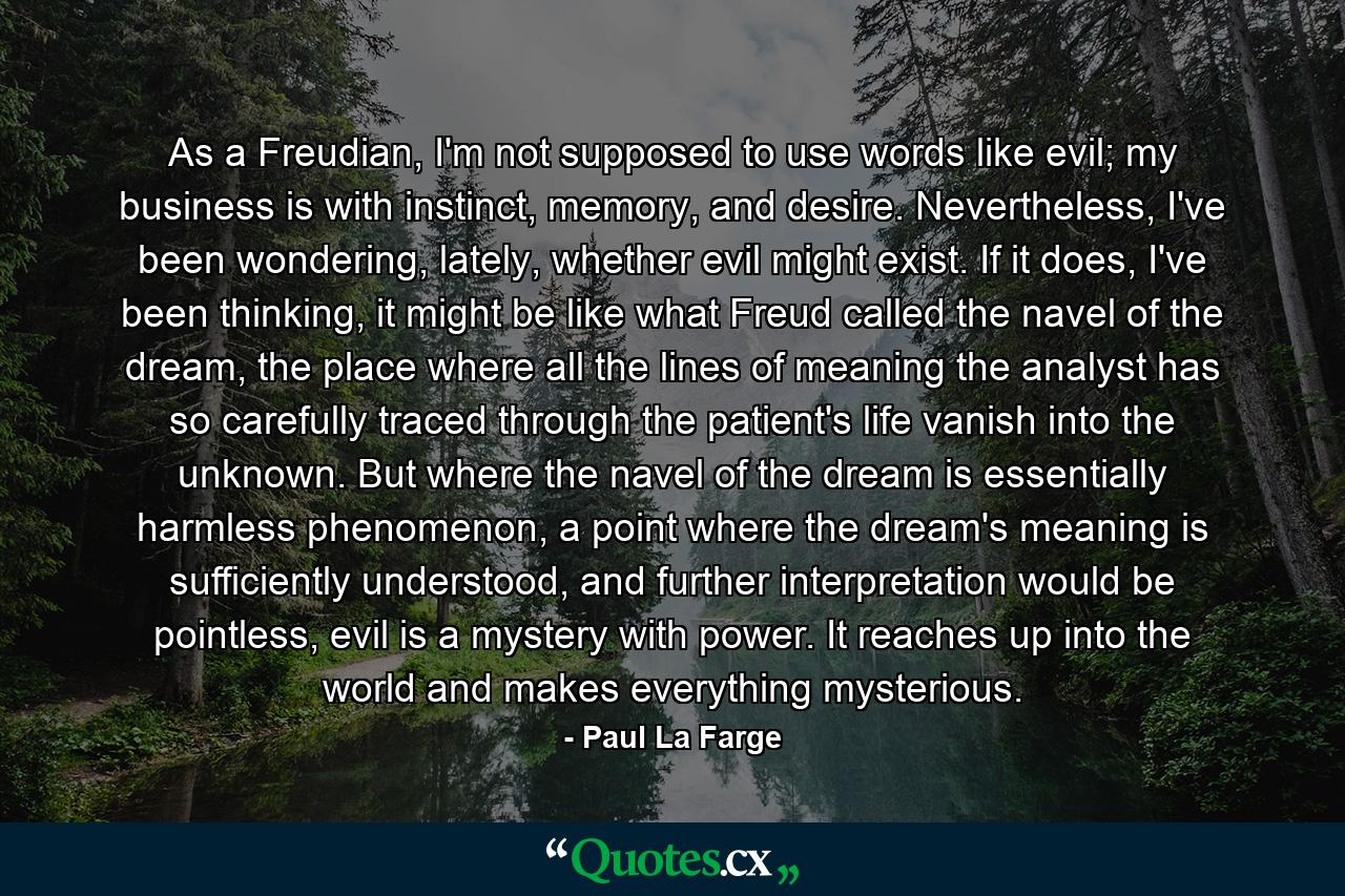 As a Freudian, I'm not supposed to use words like evil; my business is with instinct, memory, and desire. Nevertheless, I've been wondering, lately, whether evil might exist. If it does, I've been thinking, it might be like what Freud called the navel of the dream, the place where all the lines of meaning the analyst has so carefully traced through the patient's life vanish into the unknown. But where the navel of the dream is essentially harmless phenomenon, a point where the dream's meaning is sufficiently understood, and further interpretation would be pointless, evil is a mystery with power. It reaches up into the world and makes everything mysterious. - Quote by Paul La Farge