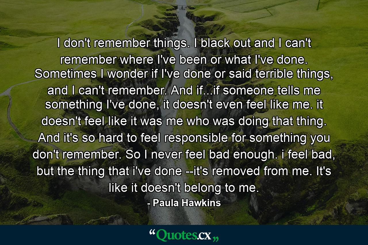 I don't remember things. I black out and I can't remember where I've been or what I've done. Sometimes I wonder if I've done or said terrible things, and I can't remember. And if...if someone tells me something I've done, it doesn't even feel like me. it doesn't feel like it was me who was doing that thing. And it's so hard to feel responsible for something you don't remember. So I never feel bad enough. i feel bad, but the thing that i've done --it's removed from me. It's like it doesn't belong to me. - Quote by Paula Hawkins