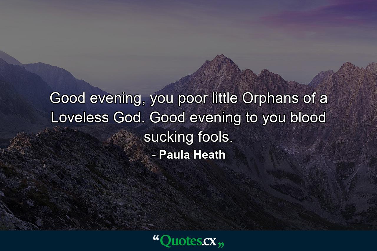 Good evening, you poor little Orphans of a Loveless God. Good evening to you blood sucking fools. - Quote by Paula Heath